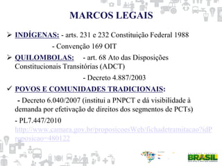 MARCOS LEGAIS
 INDÍGENAS: - arts. 231 e 232 Constituição Federal 1988
- Convenção 169 OIT
 QUILOMBOLAS: - art. 68 Ato das Disposições
Constitucionais Transitórias (ADCT)
- Decreto 4.887/2003
 POVOS E COMUNIDADES TRADICIONAIS:
- Decreto 6.040/2007 (institui a PNPCT e dá visibilidade à
demanda por efetivação de direitos dos segmentos de PCTs)
- PL7.447/2010
http://www.camara.gov.br/proposicoesWeb/fichadetramitacao?idP
roposicao=480122
 