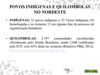 POVOS INDÍGENAS E QUILOMBOLAS
NO NORDESTE
• INDÍGENAS: 31 povos indígenas e 53 Terras Indígenas (18
homologadas e as restantes 13 em alguma fase do processo de
regularização fundiária).
• QUILOMBOLAS: 2.197 comunidades reconhecidas
oficialmente pelo Estado Brasileiro, sendo 2.040 certificadas
pela FCP, com 63% delas no nordeste (Relatório PBQ, 2012).
http://www.monitoramento.seppir.gov.br .
Anexos
 