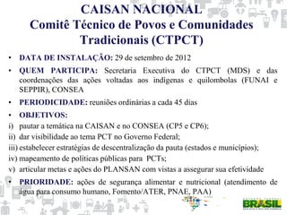 CAISAN NACIONAL
Comitê Técnico de Povos e Comunidades
Tradicionais (CTPCT)
• DATA DE INSTALAÇÃO: 29 de setembro de 2012
• QUEM PARTICIPA: Secretaria Executiva do CTPCT (MDS) e das
coordenações das ações voltadas aos indígenas e quilombolas (FUNAI e
SEPPIR), CONSEA
• PERIODICIDADE: reuniões ordinárias a cada 45 dias
• OBJETIVOS:
i) pautar a temática na CAISAN e no CONSEA (CP5 e CP6);
ii) dar visibilidade ao tema PCT no Governo Federal;
iii) estabelecer estratégias de descentralização da pauta (estados e municípios);
iv) mapeamento de políticas públicas para PCTs;
v) articular metas e ações do PLANSAN com vistas a assegurar sua efetividade
• PRIORIDADE: ações de segurança alimentar e nutricional (atendimento de
água para consumo humano, Fomento/ATER, PNAE, PAA)
 