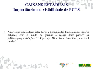 CAISANS ESTADUAIS
Importância na visibilidade de PCTS
• Atuar como articuladoras entre Povos e Comunidades Tradicionais e gestores
públicos, com o intuito de garantir o acesso deste público às
políticas/programas/ações de Segurança Alimentar e Nutricional, em nível
estadual.
 