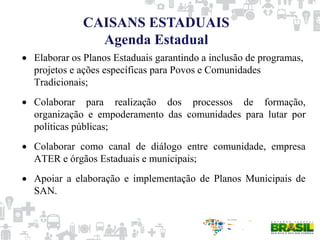 Elaborar os Planos Estaduais garantindo a inclusão de programas,
projetos e ações específicas para Povos e Comunidades
Tradicionais;
Colaborar para realização dos processos de formação,
organização e empoderamento das comunidades para lutar por
políticas públicas;
Colaborar como canal de diálogo entre comunidade, empresa
ATER e órgãos Estaduais e municipais;
Apoiar a elaboração e implementação de Planos Municipais de
SAN.
CAISANS ESTADUAIS
Agenda Estadual
 