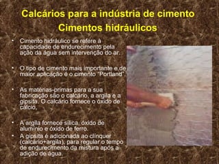 Calcários para a indústria de cimento
            Cimentos hidráulicos
•   Cimento hidráulico se refere à
    capacidade de endurecimento pela
    ação da água sem intervenção do ar.

•   O tipo de cimento mais importante e de
    maior aplicação é o cimento “Portland”.

•   As matérias-primas para a sua
    fabricação são o calcário, a argila e a
    gipsita. O calcário fornece o óxido de
    cálcio,

•   A argila fornece sílica, óxido de
    alumínio e óxido de ferro.
•   A gipsita é adicionada ao clínquer
    (calcário+argila), para regular o tempo
    de endurecimento da mistura após a
    adição de água.
 