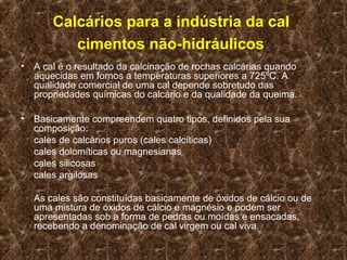 Calcários para a indústria da cal
           cimentos não-hidráulicos
•   A cal é o resultado da calcinação de rochas calcárias quando
    aquecidas em fornos a temperaturas superiores a 725ºC. A
    qualidade comercial de uma cal depende sobretudo das
    propriedades químicas do calcário e da qualidade da queima.

•   Basicamente compreendem quatro tipos, definidos pela sua
    composição:
    cales de calcários puros (cales calcíticas)
    cales dolomíticas ou magnesianas
    cales silicosas
    cales argilosas

    As cales são constituídas basicamente de óxidos de cálcio ou de
    uma mistura de óxidos de cálcio e magnésio e podem ser
    apresentadas sob a forma de pedras ou moídas e ensacadas,
    recebendo a denominação de cal virgem ou cal viva.
 