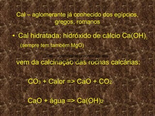 Cal – aglomerante já conhecido dos egípcios,
              gregos, romanos

• Cal hidratada: hidróxido de cálcio Ca(OH) 2
  (sempre tem também MgO)
           Cal – aglomerante já conhecido dos
 vem da calcinação das rochas calcárias:
                egípcios, gregos, romanos




     CO3 + Calor => CaO + CO2

     CaO + água => Ca(OH)2
 