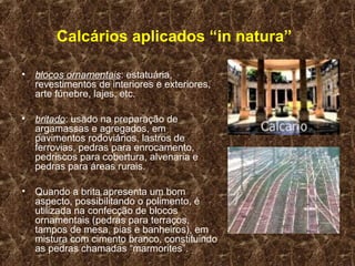 Calcários aplicados “in natura”

• blocos ornamentais: estatuária,
  revestimentos de interiores e exteriores,
  arte fúnebre, lajes, etc.

• britado: usado na preparação de
  argamassas e agregados, em
  pavimentos rodoviários, lastros de
  ferrovias, pedras para enrocamento,
  pedriscos para cobertura, alvenaria e
  pedras para áreas rurais.

• Quando a brita apresenta um bom
  aspecto, possibilitando o polimento, é
  utilizada na confecção de blocos
  ornamentais (pedras para terraços,
  tampos de mesa, pias e banheiros), em
  mistura com cimento branco, constituindo
  as pedras chamadas “marmorites”.
 