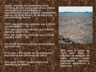 •   moído: utilizado principalmente como
    corretivo de solo para a agricultura. Para a
    utilização e comercialização as
    especificações legais exigidas estabelecem
    que os calcários devem ter as seguintes
    características físicas:

    100% das partículas menores que 2,00mm
    (peneira ABNT – 10)
    70% das partículas menores que 0,84mm
    (peneira ABNT - 20)
    50% das partículas menores que 0,30mm
    (peneira ABNT – 50)

•   Os limites mínimos para as características
    químicas são:
                                                   38% para a soma de
•   67% para o PN (poder de neutralização) ,       CaO mais MgO. É
    equivalente em carbonato de cálcio;            utilizado na correção de
                                                   solos ácidos sendo
                                                   empregados calcários,
•   45% para o PRNT (poder relativo de             calcários dolomíticos e
    neutralização total) e
                                                   dolomitos.
 