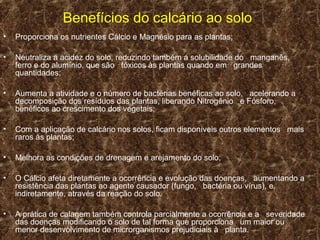 Benefícios do calcário ao solo
•   Proporciona os nutrientes Cálcio e Magnésio para as plantas;

•   Neutraliza a acidez do solo, reduzindo também a solubilidade do manganês,
    ferro e do alumínio, que são tóxicos às plantas quando em grandes
    quantidades;

•   Aumenta a atividade e o número de bactérias benéficas ao solo, acelerando a
    decomposição dos resíduos das plantas, liberando Nitrogênio e Fósforo,
    benéficos ao crescimento dos vegetais;

•   Com a aplicação de calcário nos solos, ficam disponíveis outros elementos mais
    raros às plantas;

•   Melhora as condições de drenagem e arejamento do solo;

•   O Cálcio afeta diretamente a ocorrência e evolução das doenças, aumentando a
    resistência das plantas ao agente causador (fungo, bactéria ou vírus), e,
    indiretamente, através da reação do solo.

•   A prática de calagem também controla parcialmente a ocorrência e a severidade
    das doenças modificando o solo de tal forma que proporciona um maior ou
    menor desenvolvimento de microrganismos prejudiciais à planta.
 