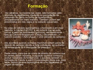 Formação
•    Os calcários, na maioria das vezes, são formados pelo
    acúmulo de organismos inferiores ou precipitação de
    carbonato de cálcio na forma de bicarbonatos,
    principalmente em meio marinho. Também podem ser
    encontrados em rios, lagos e no subsolo (cavernas).

•   No caso do calcário quimiogénico, a formação é em meio
    marinho: a calcite (CaCO3), é um mineral que se pode
    formar a partir de sedimentos químicos, nomeadamente
    iões de Cálcio e Bicarbonato: Cálcio + Bicarbonato -->
    CaCO3 (calcite) + H2O (Água) + CO2 (dióxido de carbono)

•   Isto acontece quando os meios marinhos sofrem perda de
    dióxido de carbono (devido a forte ondulação, ao aumento
    da temperatura ou à diminuição da pressão).

•   Deste modo, para que os níveis de dióxido de carbono que
    se perdeu sejam repostos, a equação química começa a
    evoluir no sentido de formar CO2, o que leva também a
    formação de Calcite e assim à precipitação desta que, mais
    tarde, depois de uma deposição e de uma diagénese dá
    origem ao calcário
 