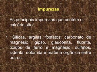 Impurezas

    As principais impurezas que contém o
    calcário são:

•     Silicas, argilas, fosfatos, carbonato de
    magnésio, gipso, glauconita, fluorita,
    óxidos de ferro e magnésio, sulfetos,
    siderita, dolomita e matéria orgânica entre
    outros.
 
