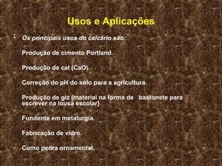 Usos e Aplicações
• Os principais usos do calcário são:

  Produção de cimento Portland.

  Produção de cal (CaO).

  Correção do pH do solo para a agricultura.

  Produção de giz (material na forma de bastonete para
  escrever na lousa escolar}

  Fundente em metalurgia.

  Fabricação de vidro.

  Como pedra ornamental.
 