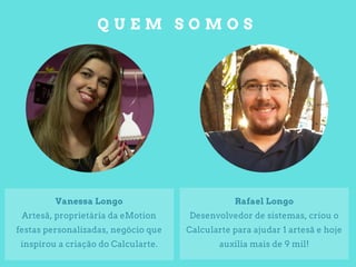 Q U E M S O M O S
Rafael Longo
Desenvolvedor de sistemas, criou o
Calcularte para ajudar 1 artesã e hoje
auxilia mais de 9 mil!
Vanessa Longo
Artesã, proprietária da eMotion
festas personalizadas, negócio que
inspirou a criação do Calcularte.
 