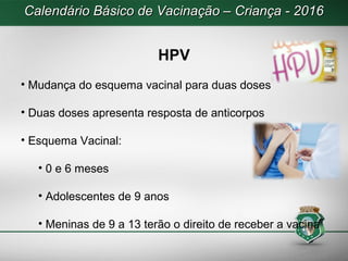 Calendário Básico de Vacinação – Criança - 2016Calendário Básico de Vacinação – Criança - 2016
HPV
• Mudança do esquema vacinal para duas doses
• Duas doses apresenta resposta de anticorpos
• Esquema Vacinal:
• 0 e 6 meses
• Adolescentes de 9 anos
• Meninas de 9 a 13 terão o direito de receber a vacina
 