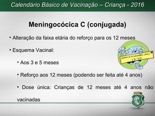 Calendário Básico de Vacinação – Criança - 2016Calendário Básico de Vacinação – Criança - 2016
Meningocócica C (conjugada)
• Alteração da faixa etária do reforço para os 12 meses
• Esquema Vacinal:
• Aos 3 e 5 meses
• Reforço aos 12 meses (podendo ser feita até 4 anos)
• Dose única: Crianças de 12 meses até 4 anos não
vacinadas
 