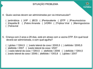 SITUAÇÃO PROBLEMA
4. Quais vacinas devem ser administradas por via intramuscular?
( )antirrábica ( )VIP ( )BCG ( )Pentavalente ( )DTP ( )Pneumocócica
( )Hepatite B ( )Febre Amarela ( )VORH ( )Tríplice Viral ( )Meningocócica
( )Tetraviral
5. Criança com 2 anos e 29 dias, está em atraso com a vacina DTP. Em qual local
deverá ser administrada, e com qual agulha?
( ) glúteo / 13X4,5 ( )vasto lateral da coxa / 20X5,5 ( ) deltóide / 20X5,5
( )deltóide / 25X7 ( )vasto lateral da coxa / 25X7
( ) vasto lateral da coxa / 13X4,5 ( )deltóide / 25X6 ( ) deltóide / 13X4,5
( )vasto lateral da coxa / 25X6 ( )deltóide / 13X3,8 ( ) glúteo / 25X7
 