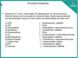 7. Criança com 7 anos, muito magra. Foi agredida por um cachorro da rua.
Está em atraso com as vacinas de 4 anos de idade. Quais vacinas deverão
ser administradas e quais as vias e locais de administração de cada uma?
a) VOP ( ) Intramuscular / deltóide
b) VIP ( ) Oral
c) Pentavalente ( ) Subcutânea / vasto lateral da coxa
d) Antirrábica ( ) Intradémica / deltóide
e) Pneumocócica ( ) Oral
f ) dT ( ) Intramuscular / vasto lateral da coxa
g) Meningocócica ( ) Subcutânea / deltóide
h) Febre Amarela ( ) Intradémica / vasto lateral da coxa
i ) Tríplice Viral ( ) Intramuscular / glúteo
j) DTP ( ) Subcutânea / glúteo
l) Tetraviral ( ) Intramuscular / deltóide
SITUAÇÃO PROBLEMA
 