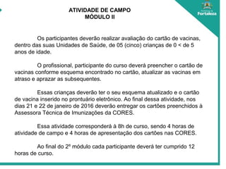 ATIVIDADE DE CAMPO
MÓDULO II
Os participantes deverão realizar avaliação do cartão de vacinas,
dentro das suas Unidades de Saúde, de 05 (cinco) crianças de 0 < de 5
anos de idade.
O profissional, participante do curso deverá preencher o cartão de
vacinas conforme esquema encontrado no cartão, atualizar as vacinas em
atraso e aprazar as subsequentes.
Essas crianças deverão ter o seu esquema atualizado e o cartão
de vacina inserido no prontuário eletrônico. Ao final dessa atividade, nos
dias 21 e 22 de janeiro de 2016 deverão entregar os cartões preenchidos à
Assessora Técnica de Imunizações da CORES.
Essa atividade corresponderá à 8h de curso, sendo 4 horas de
atividade de campo e 4 horas de apresentação dos cartões nas CORES.
Ao final do 2º módulo cada participante deverá ter cumprido 12
horas de curso.
 