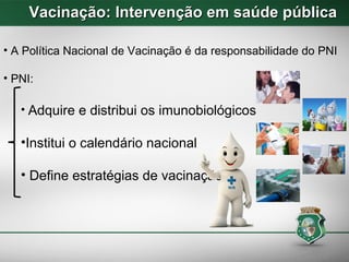 Vacinação: Intervenção em saúde públicaVacinação: Intervenção em saúde pública
• A Política Nacional de Vacinação é da responsabilidade do PNI
• PNI:
• Adquire e distribui os imunobiológicos
•Institui o calendário nacional
• Define estratégias de vacinação
 