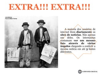 EXTRA!!! EXTRA!!!	A maioria dos usuários de internet lêem diariamente os sites de notícias. Não apenas um deles. Os internautas costumam ver um mesmo fato através de vários ângulos chegando a conferir a mesma notícia em até3 fontes diferentes.