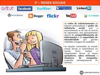 3º – REDES SOCIAIS	As redes de relacionamento na internet potencializam o poder de influência social, pois o convencimento se dá não só através de argumentos, mas principalmente através do compartilhamento de informações e da capacidade de interatividade que garante vitalidade à imagem do candidato.	As relações construídas no mundo virtual devem se materializam no mundo físico. Amigos e simpatizantes devem se tornar apoiadores, cabos eleitorais e doadores de campanha, cooptados estrategicamente via internet.