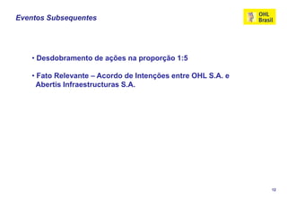 Eventos Subsequentes




    • Desdobramento de ações na proporção 1:5

    • Fato Relevante – Acordo de Intenções entre OHL S.A. e
      Abertis Infraestructuras S.A.




                                                              12
 