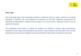 Aviso Legal


Esta apresentação poderá conter considerações referentes a perspectivas futuras do negócio, estimativas de resultados
operacionais e financeiros, bem como perspectivas de crescimento da OHL Brasil, baseando-se exclusivamente nas
expectativas da Administração em relação ao futuro do negócio e seu contínuo acesso a capitais para financiar o plano de
negócios da Companhia.


Tais considerações futuras podem ser afetadas por mudanças nas condições de mercado, regras governamentais,
desempenho do setor, programa de privatização de novas rodovias, cenário econômico, entre outros fatores, além dos riscos
apresentados nos documentos de divulgação arquivados pela OHL Brasil e estão sujeitos a mudanças sem aviso prévio.




                                                                                                                            2
 