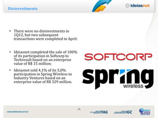 Disinvestiments




• There were no disinvestments in
  1Q12, but two subsequent
  transactions were completed in April:


• Ideiasnet completed the sale of 100%
  of its participation in Softcorp to
  Techresult based on an enterprise
  value of R$ 15 million;
• Ideiasnet sold 4,1% of its 5,0%
  participation in Spring Wireless to
  Industry Ventures based on an
  enterprise value of R$ 329 million.




                                         ‹3›
 