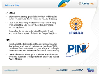 iMusica, Pini

IMUSICA
• Experienced strong growth in revenue led by sales
  in full-track music downloads and ring back tones;
• Launch of streaming platform for the Carso Group
  with a monthly and weekly-based subscription
  service options;
• Expanded its partnership with iTunes in Brazil
  and launched a music platform for Grupo Positivo.


PINI
• Excelled at the International Construction Industry
  Tradeshow and booked an increase in sales of 24%
  relative to the same event last year despite cooling in
  the real estate and construction sectors in São Paulo;
• Initiated several new digital business initiatives and
  created a business intelligence unit under the lead of
  André Morais.



                                             ‹8›
 
