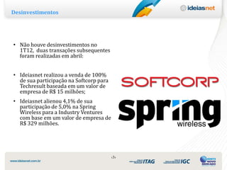 Desinvestimentos




• Não houve desinvestimentos no
  1T12, duas transações subsequentes
  foram realizadas em abril:


• Ideiasnet realizou a venda de 100%
  de sua participação na Softcorp para
  Techresult baseada em um valor de
  empresa de R$ 15 milhões;
• Ideiasnet alienou 4,1% de sua
  participação de 5,0% na Spring
  Wireless para a Industry Ventures
  com base em um valor de empresa de
  R$ 329 milhões.




                                         ‹3›
 
