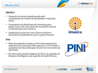 iMusica, Pini

IMUSICA
• Aumento da receita impulsionado pelo
  crescimento em vendas de downloads e ring back
  tones;
• Lançamento da plataforma de streaming para
  grupo Carso com uma oferta de assinatura mensal
  e semanal para seus clientes;
• Ampliação da parceria com iTunes no Brasil e
  lançamento da plataforma para o grupo Positivo.

PINI
• Bom desempenho vendas na Feira Internacional da
  indústria de construção 24% superior a 1T11 frente a
  conjuntura de desaceleração do setor de real estate em
  São Paulo;
• Os inícios dos projetos digitais da Pini e da unidade de
  Business Intelligence sob a gestão de André Morais




                                             ‹8›
 
