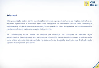 Aviso Legal


Esta apresentação poderá conter considerações referentes a perspectivas futuras do negócio, estimativas de
resultados operacionais e financeiros, bem como perspectivas de crescimento da OHL Brasil, baseando-se
exclusivamente nas expectativas da Administração em relação ao futuro do negócio e seu contínuo acesso a
capitais para financiar o plano de negócios da Companhia.


Tais considerações futuras podem ser afetadas por mudanças nas condições de mercado, regras
governamentais, desempenho do setor, programa de privatização de novas rodovias, cenário econômico, entre
outros fatores, além dos riscos apresentados nos documentos de divulgação arquivados pela OHL Brasil e estão
sujeitos a mudanças sem aviso prévio.




                                                                                                               2
 