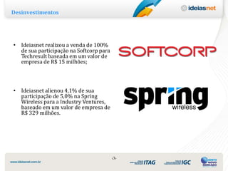 Desinvestimentos




• Ideiasnet realizou a venda de 100%
  de sua participação na Softcorp para
  Techresult baseada em um valor de
  empresa de R$ 15 milhões;




• Ideiasnet alienou 4,1% de sua
  participação de 5,0% na Spring
  Wireless para a Industry Ventures,
  baseado em um valor de empresa de
  R$ 329 milhões.




                                         ‹3›
 