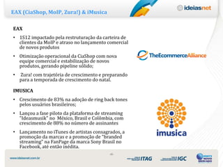 EAX (CiaShop, MoIP, Zura!) & iMusica

EAX
• 1S12 impactado pela restruturação da carteira de
  clientes da MoIP e atraso no lançamento comercial
  de novos produtos
• Otimização operacional da CiaShop com nova
  equipe comercial e estabilização de novos
  produtos, gerando pipeline sólido;
•   Zura! com trajetória de crescimento e preparando
    para a temporada de crescimento do natal.

IMUSICA
• Crescimento de 83% na adoção de ring back tones
  pelos usuários brasileiros;
• Lançou a fase piloto da plataforma de streaming
  "Ideasmusik" no México, Brasil e Colômbia, com
  crescimento de 88% no número de assinantes
• Lançamento no iTunes de artistas consagrados, a
  promoção da marcas e a promoção de "branded
  streaming" na FanPage da marca Sony Brasil no
  Facebook, até então inédita.
                                            ‹6›
 