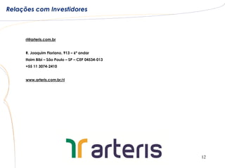 Relações com Investidores



      ri@arteris.com.br


      R. Joaquim Floriano, 913 – 6º andar
      Itaim Bibi – São Paulo – SP – CEP 04534-013
      +55 11 3074-2410


      www.arteris.com.br/ri




                                                    12
 