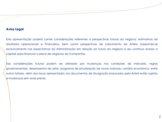 Aviso Legal


Esta apresentação poderá conter considerações referentes a perspectivas futuras do negócio, estimativas de
resultados operacionais e financeiros, bem como perspectivas de crescimento da Arteris, baseando-se
exclusivamente nas expectativas da Administração em relação ao futuro do negócio e seu contínuo acesso a
capitais para financiar o plano de negócios da Companhia.


Tais considerações futuras podem ser afetadas por mudanças nas condições de mercado, regras
governamentais, desempenho do setor, programa de privatização de novas rodovias, cenário econômico, entre
outros fatores, além dos riscos apresentados nos documentos de divulgação arquivados pela Arteris estão sujeitos
a mudanças sem aviso prévio.




                                                                                                                   2
 