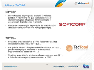 Softcorp, TecTotal

SOFTCORP
• Foi certificado no programa mundial V-Alliance
  (CITRIX + Microsoft) em que a empresa passa a
  oferecer soluções integradas de virtualização e
  deployment de plataforma Microsoft.
• Houve uma atualização de portfolio de Virtualização
  através de uma parceria com NetApp (Storage).



TECTOTAL
• Contratos firmados com iG e Terra Resolve no 3T2011
  iniciaram venda no final do 4T2011.
• Um grande varejista suspendeu vendas durante o 4T2011,
  gerando estagnação nas receitas e impactando
  negativamente o EBITDA no 4T11.
• Varejista Novo Mundo iniciou vendas em novembro de 2011
  e deverá maturar operação em meados de 2012.


                                           ‹10›
 