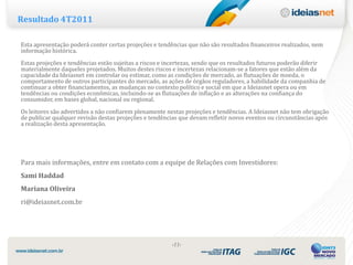 Resultado 4T2011

Esta apresentação poderá conter certas projeções e tendências que não são resultados financeiros realizados, nem
informação histórica.
Estas projeções e tendências estão sujeitas a riscos e incertezas, sendo que os resultados futuros poderão diferir
materialmente daqueles projetados. Muitos destes riscos e incertezas relacionam-se a fatores que estão além da
capacidade da Ideiasnet em controlar ou estimar, como as condições de mercado, as flutuações de moeda, o
comportamento de outros participantes do mercado, as ações de órgãos reguladores, a habilidade da companhia de
continuar a obter financiamentos, as mudanças no contexto político e social em que a Ideiasnet opera ou em
tendências ou condições econômicas, incluindo-se as flutuações de inflação e as alterações na confiança do
consumidor, em bases global, nacional ou regional.
Os leitores são advertidos a não confiarem plenamente nestas projeções e tendências. A Ideiasnet não tem obrigação
de publicar qualquer revisão destas projeções e tendências que devam refletir novos eventos ou circunstâncias após
a realização desta apresentação.




Para mais informações, entre em contato com a equipe de Relações com Investidores:
Sami Haddad
Mariana Oliveira
ri@ideiasnet.com.br




                                                        ‹11›
 