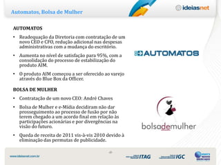 Automatos, Bolsa de Mulher

AUTOMATOS
• Readequação da Diretoria com contratação de um
  novo CEO e CFO, redução adicional nas despesas
  administrativas com a mudança do escritório.
• Aumenta no nível de satisfação para 95%, com a
  consolidação do processo de estabilização do
  produto AIM.
• O produto AIM começou a ser oferecido ao varejo
  através do Blue Box da Officer.

BOLSA DE MULHER
• Contratação de um novo CEO: André Chaves
• Bolsa de Mulher e e-Mídia decidiram não dar
  prosseguimento ao processo de fusão por não
  terem chegado a um acordo final em relação às
  participações acionárias e por divergências na
  visão do futuro.
• Queda de receita de 2011 vis-à-vis 2010 devido à
  eliminação das permutas de publicidade.

                                           ‹8›
 
