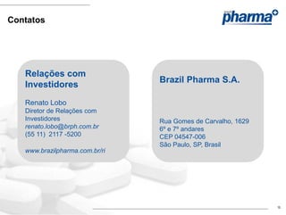 Contatos




   Relações com
                                Brazil Pharma S.A.
   Investidores
   Renato Lobo
   Diretor de Relações com
   Investidores                 Rua Gomes de Carvalho, 1629
   renato.lobo@brph.com.br      6º e 7º andares
   (55 11) 2117 -5200           CEP 04547-006
                                São Paulo, SP, Brasil
   www.brazilpharma.com.br/ri




                                                              15
 