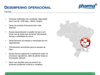 DESEMPENHO OPERACIONAL
Farmais


 •   Compras realizadas com condições negociadas
     para mais de 1.000 lojas – Maior margem

 •   Taxas de produtos financeiras bem mais
     atrativas

 •   Equipe especializada na gestão da loja e com
     know how de trade para aumentar faturamento
     da loja e visibilidade da marca

 •   Gerenciamento de estoque e otimização de mix
     regionalizado

 •   Treinamentos recorrentes para as equipes de
     lojas

 •   Equipe técnica agilizando e barateando todos os
     processos regulatórios, além de alertar todas as
     renovações cabíveis

 •   Apoio nas decisões para se prevenir de
     possíveis problemas jurídicos e contábeis




                                                        15
 