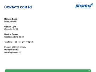 CONTATO COM RI


Renato Lobo
Diretor de RI

Otavio Lyra
Gerente de RI

Marina Sousa
Coordenadora de RI

Telefone: +55 (11) 2117- 5212

E-mail: ri@brph.com.br
Website de RI:
www.brph.com.br




                                18
 