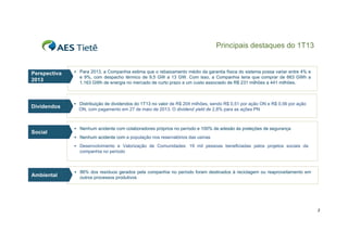 Principais destaques do 1T13

Perspectiva
2013

Dividendos

Social

 Para 2013, a Companhia estima que o rebaixamento médio da garantia física do sistema possa variar entre 4% e

e 9%, com despacho térmico de 9,5 GW a 13 GW. Com isso, a Companhia teria que comprar de 663 GWh a
1.163
1 163 GWh de energia no mercado de curto prazo a um custo associado de R$ 231 milhões a 441 milhões
milhões.

 Distribuição de dividendos do 1T13 no valor de R$ 204 milhões, sendo R$ 0,51 por ação ON e R$ 0,56 por ação

ON,
ON com pagamento em 27 de maio de 2013 O dividend yield de 2 8% para as ações PN
2013.
2,8%

 Nenhum acidente com colaboradores próprios no período e 100% de adesão às preleções de segurança
 N h
Nenhum acidente com a população nos reservatórios d usinas
id t
l ã
tó i das i
 Desenvolvimento e Valorização de Comunidades: 19 mil pessoas beneficiadas pelos projetos sociais da

companhia no período

Ambiental

 86% dos resíduos gerados pela companhia no período foram destinados à reciclagem ou reaproveitamento em

outros processos produtivos

3

 
