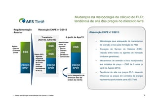 Mudanças na metodologia de cálculo do PLD:
tendência de alta dos preços no mercado livre
Regulamentação
Anterior

Resolução CNPE nº 3/2013
 Resolução CNPE nº 3/2013:
Transitório
(Abril to Julho/13)

Rateio:
• Discos
• Clientes
Livres

ESS
ESS

PREÇO
SPOT

Rateio 50%:
• Agentes
expostos
ao Mercado
de Curto
Prazo
(Parcela
Incremental
ao PLD)

ESS

A partir de Ago/13
Rateio entre
todos os
agentes:1
• Discos
• Clientes
Livres
• Geradores
• Comercializ

–

de aversão a risco para formação do PLD

ESS

–

(inclusive geradoras).
Mecanismos de aversão a risco incorporados
p
aos modelos de preço – CAR de 5 anos (a

PREÇO
SPOT

partir de Agosto 2013).
–

Inclui despacho de
térmicas fora da
ordem de mérito

1 - Rateio pela energia comercializada nos últimos 12 meses

Encargos de Serviço do Sistema (ESS):
rateado entre todos os agentes de mercado

–

PREÇO
SPOT

Metodologia para adequação de mecanismos

Tendência de alta nos preços PLD, devendo
influenciar os preços em contratos de energia
representa oportunidade para AES Tietê.

6

 