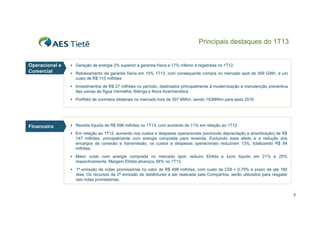 Principais destaques do 1T13

Operacional e
Comercial

 Geração de energia 2% superior à garantia física e 17% inferior à registrada no 1T12
 Rebaixamento da garantia física em 10% 1T13, com consequente compra no mercado spot de 309 GWh, a um

custo de R$ 115 milhões
 Investimentos de R$ 27 milhões no período, destinados principalmente à modernização e manutenção preventiva

das usinas de Água Vermelha, Ibitinga e Nova Avanhandava
 Portfólio de contratos bilaterais no mercado livre de 307 MWm, sendo 143MWm para após 2016

Financeiro
Fi
i

 Receita líquida de R$ 598 milhões no 1T13 com aumento de 11% em relação ao 1T12
1T13,
 Em relação ao 1T12, aumento nos custos e despesas operacionais (excluindo depreciação e amortização) de R$

147 milhões, principalmente com energia comprada para revenda. Excluindo esse efeito e a redução dos
encargos de conexão e transmissão, os custos e despesas operacionais reduziram 13%, totalizando R$ 84
milhões.
 Maior custo com energia comprada no mercado spot, reduziu Ebitda e lucro liquido em 21% e 25%

respectivamente. Margem Ebitda alcançou 56% no 1T13.
 1ª emissão de notas promissórias no valor de R$ 498 milhões, com custo de CDI + 0,79% e prazo de até 180

dias.
dias Os recursos da 2ª emissão de debêntures a ser realizada pela Companhia serão utilizados para resgatar
Companhia,
tais notas promissórias.

2

 