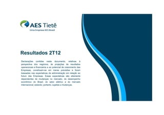 Resultados 2T12
R
lt d
Declarações contidas neste documento, relativas à
perspectiva d
ti
dos negócios, à projeções d resultados
ó i
às
j õ
de
lt d
operacionais e financeiros e ao potencial de crescimento das
Empresas, constituem-se em meras previsões e foram
baseadas nas expectativas da administração em relação ao
futuro das Empresas Essas expectativas são altamente
Empresas.
dependentes de mudanças no mercado, do desempenho
econômico do Brasil, do setor elétrico e do mercado
internacional, estando, portanto, sujeitas a mudanças.

 