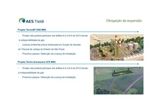 Obrigação de expansão
Projeto TermoSP (550 MW)
-

Projeto não poderá participar dos leilões A-3 e A-5 de 2012 devido

à indisponibilidade de gás
-

Licença ambiental prévia restaurada em função de decisão

do Tribunal de Justiça do Estado de São Paulo
-

Próximos passos: Obtenção da Licença de Instalação

Projeto Termo Araraquara (579 MW)
-

Projeto não poderá participar dos leilões A-3 e A-5 de 2012 devido

à indisponibilidade de gás
-

Próximos passos: Obtenção da Licença de Instalação

6

 