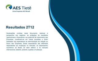 Resultados 2T12
Declarações contidas neste documento, relativas à
perspectiva dos negócios, às projeções de resultados
operacionais e financeiros e ao potencial de crescimento das
Empresas, constituem-se em meras previsões e foram
baseadas nas expectativas da administração em relação ao
futuro das Empresas. Essas expectativas são altamente
dependentes de mudanças no mercado, do desempenho
econômico do Brasil, do setor elétrico e do mercado
internacional, estando, portanto, sujeitas a mudanças.
 