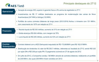 Principais destaques do 2T12

                 Geração de energia 36% superior à garantia física e 8% acima da registrada no 2T11
Operacional
                 Investimentos de R$ 17 milhões destinados ao programa de modernização das usinas de Nova

                  Avanhandava (347 MW) e Ibitinga (132 MW)

                 Portfólio de outros contratos bilaterais de longo prazo (2012-2016) fechou o trimestre com 101 MWm,
                  com crescimento de 197% em relação ao 2T11


                  Receita líquida de R$ 535 milhões, aumento de 31% em relação ao 2T11
Financeiro
                  Ebitda alcançou R$ 404 milhões, com margem de 76%

                  Lucro líquido de R$ 229 milhões, aumento de 43% em relação ao 2T11



Eventos       Contrato bilateral com a AES Eletropaulo reajustado de R$ 173,68/MWh para R$ 182,61/MWh.
Subsequentes
                 Distribuição de dividendos no valor de R$ 250,7 milhões, referentes ao resultado do 2T12, sendo R$ 0,63

                  por ação ON e R$ 0,69 por ação PN. O pagamento ocorrerá em 27 de agosto de 2012

                 Em julho de 2012, a Companhia vendeu 138 MWm através de contratos bilaterais, totalizando um portfólio

                  de 239 MWm, dos quais 200 MWm foram vendidos em 2012
                                                                                                                            2
 