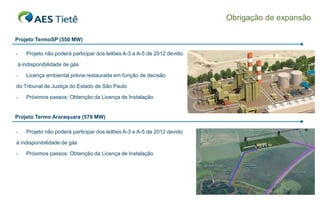 Obrigação de expansão

Projeto TermoSP (550 MW)

-   Projeto não poderá participar dos leilões A-3 e A-5 de 2012 devido

à indisponibilidade de gás

-   Licença ambiental prévia restaurada em função de decisão

do Tribunal de Justiça do Estado de São Paulo

-   Próximos passos: Obtenção da Licença de Instalação


Projeto Termo Araraquara (579 MW)

-   Projeto não poderá participar dos leilões A-3 e A-5 de 2012 devido

à indisponibilidade de gás

-   Próximos passos: Obtenção da Licença de Instalação




                                                                                             6
 