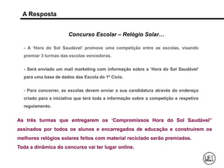A Resposta
Concurso Escolar – Relógio Solar…
- A ‘Hora do Sol Saudável’ promove uma competição entre as escolas, visando
premiar 3 turmas das escolas vencedoras.
- Será enviado um mail marketing com informação sobre a ‘Hora do Sol Saudável’
para uma base de dados das Escola do 1º Ciclo.
- Para concorrer, as escolas devem enviar a sua candidatura através do endereço
criado para a iniciativa que terá toda a informação sobre a competição e respetivo
regulamento.
As três turmas que entregarem os ‘Compromissos Hora do Sol Saudável”
assinados por todos os alunos e encarregados de educação e construírem os
melhores relógios solares feitos com material reciclado serão premiados.
Toda a dinâmica do concurso vai ter lugar online.
 
