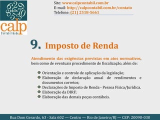 Rua Dom Gerardo, 63 - Sala 602 — Centro — Rio de Janeiro/RJ — CEP: 20090-030
Atendimento das exigências previstas em atos normativos,
bem como de eventuais procedimento de fiscalização, além de:
Orientação e controle de aplicação da legislação;
Elaboração de declaração anual de rendimentos e
documentos corretos;
Declarações de Imposto de Renda - Pessoa Física/Jurídica.
Elaboração da DIRF;
Elaboração das demais peças contábeis.
Imposto de Renda9.
Site: www.calpcontabil.com.br
E-mail: http://calpcontabil.com.br/contato
Telefone: (21) 2518-5661
 